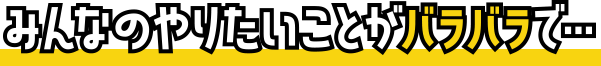 みんなのやりたいことがバラバラで…